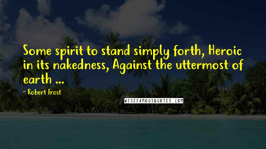 Robert Frost Quotes: Some spirit to stand simply forth, Heroic in its nakedness, Against the uttermost of earth ...