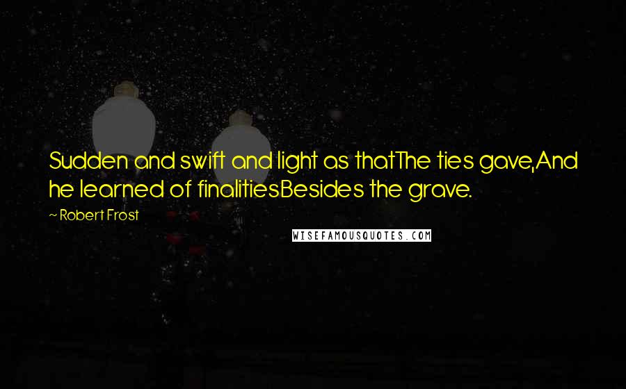 Robert Frost Quotes: Sudden and swift and light as thatThe ties gave,And he learned of finalitiesBesides the grave.