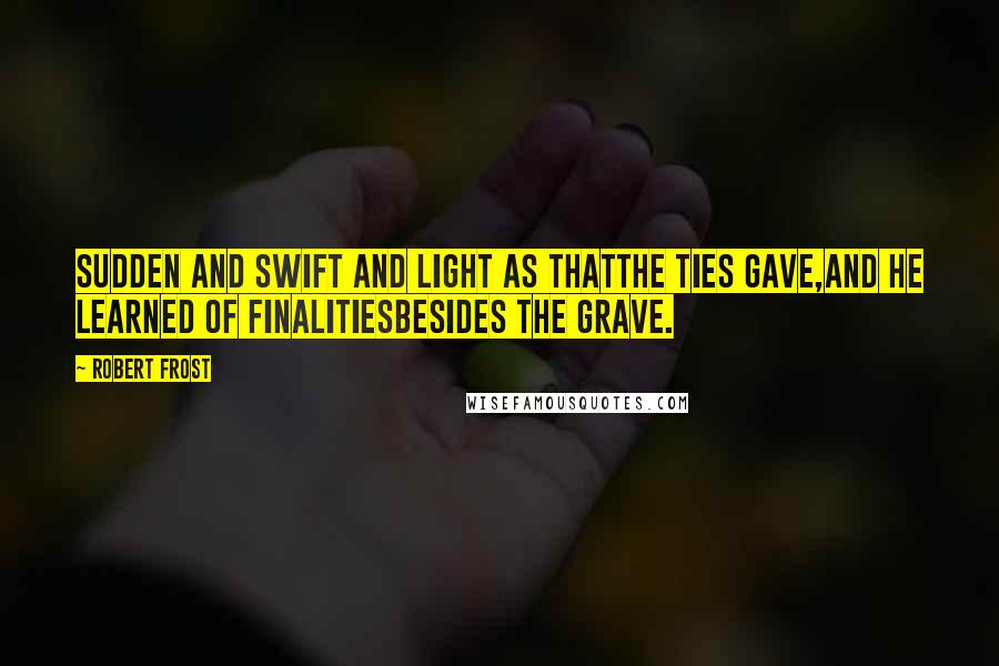 Robert Frost Quotes: Sudden and swift and light as thatThe ties gave,And he learned of finalitiesBesides the grave.