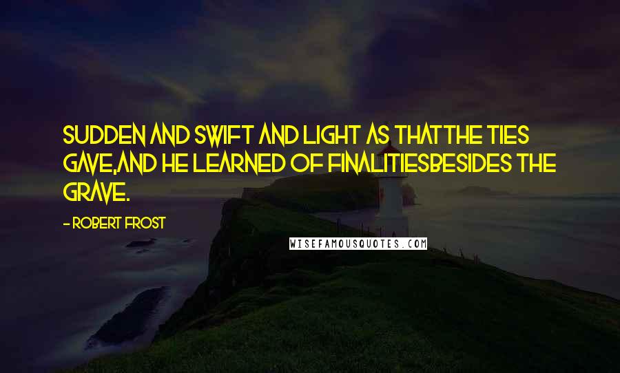 Robert Frost Quotes: Sudden and swift and light as thatThe ties gave,And he learned of finalitiesBesides the grave.