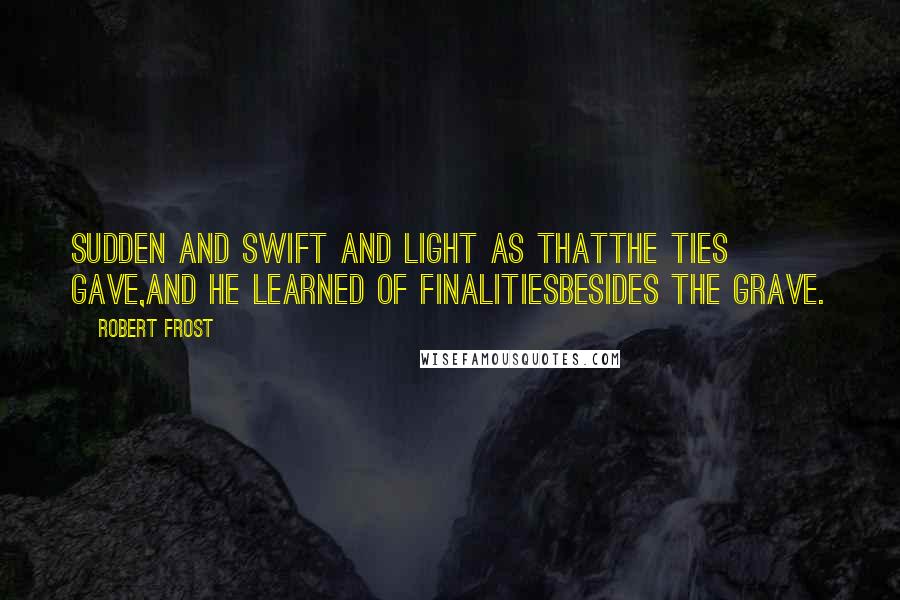 Robert Frost Quotes: Sudden and swift and light as thatThe ties gave,And he learned of finalitiesBesides the grave.