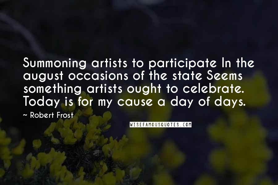 Robert Frost Quotes: Summoning artists to participate In the august occasions of the state Seems something artists ought to celebrate. Today is for my cause a day of days.