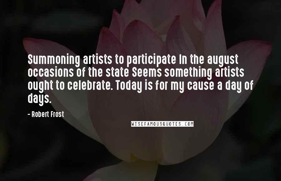 Robert Frost Quotes: Summoning artists to participate In the august occasions of the state Seems something artists ought to celebrate. Today is for my cause a day of days.