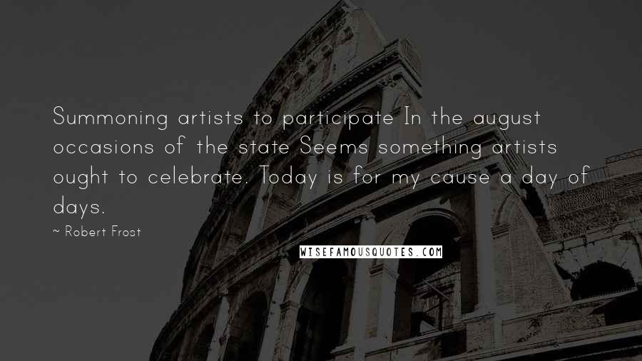 Robert Frost Quotes: Summoning artists to participate In the august occasions of the state Seems something artists ought to celebrate. Today is for my cause a day of days.