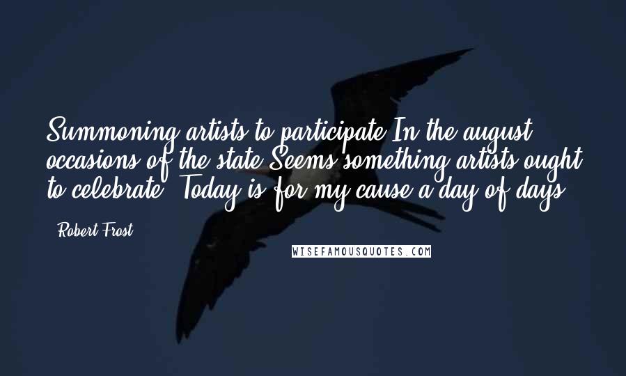 Robert Frost Quotes: Summoning artists to participate In the august occasions of the state Seems something artists ought to celebrate. Today is for my cause a day of days.