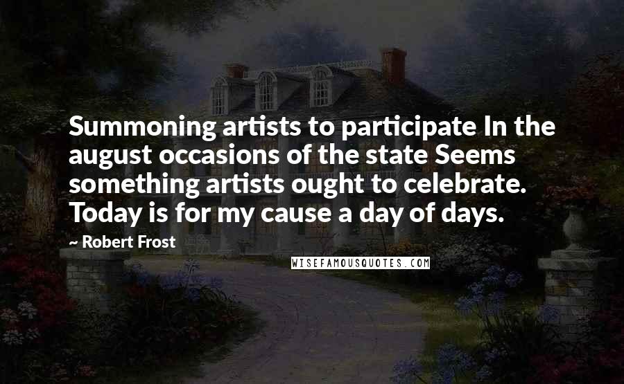 Robert Frost Quotes: Summoning artists to participate In the august occasions of the state Seems something artists ought to celebrate. Today is for my cause a day of days.