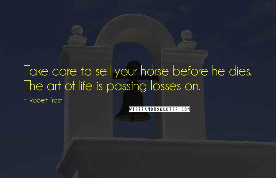 Robert Frost Quotes: Take care to sell your horse before he dies. The art of life is passing losses on.