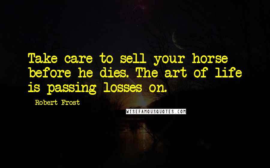 Robert Frost Quotes: Take care to sell your horse before he dies. The art of life is passing losses on.