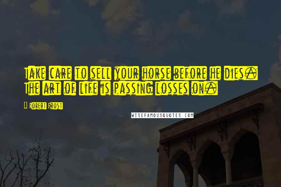 Robert Frost Quotes: Take care to sell your horse before he dies. The art of life is passing losses on.