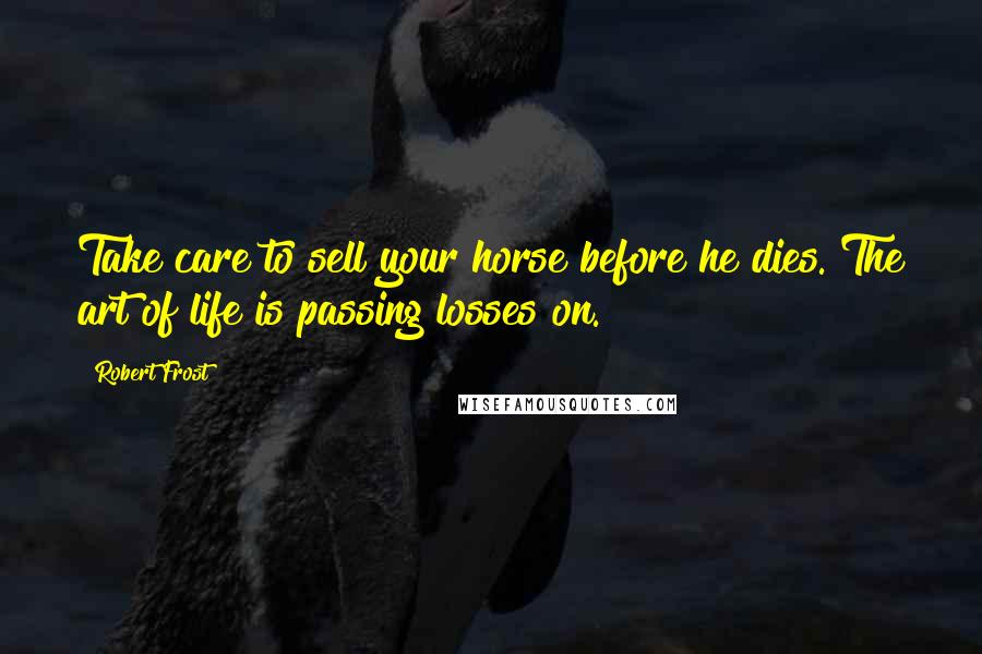 Robert Frost Quotes: Take care to sell your horse before he dies. The art of life is passing losses on.