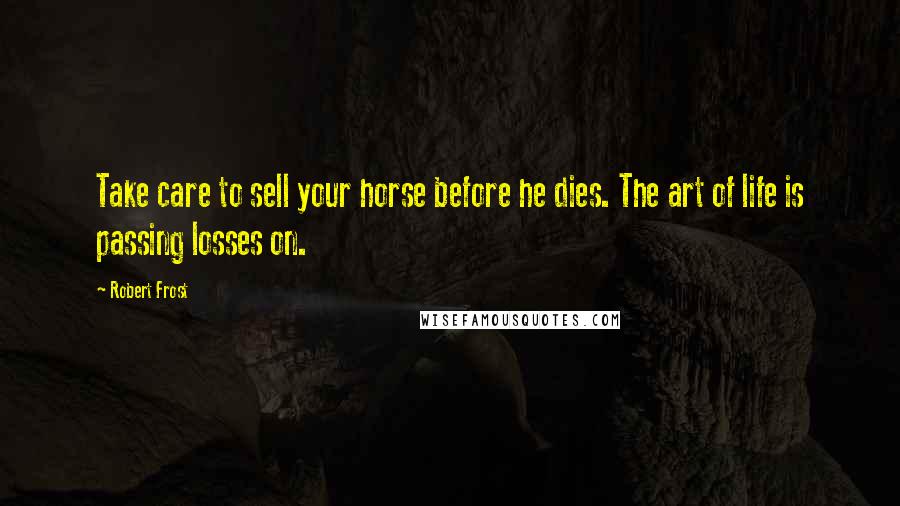 Robert Frost Quotes: Take care to sell your horse before he dies. The art of life is passing losses on.