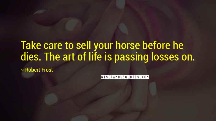 Robert Frost Quotes: Take care to sell your horse before he dies. The art of life is passing losses on.