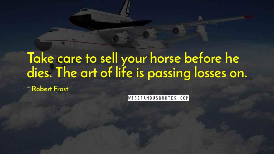 Robert Frost Quotes: Take care to sell your horse before he dies. The art of life is passing losses on.