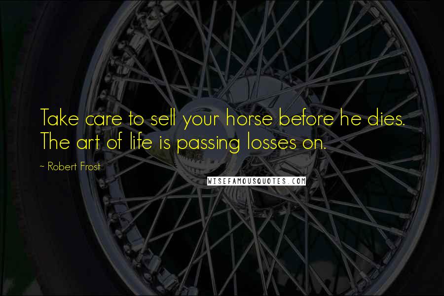 Robert Frost Quotes: Take care to sell your horse before he dies. The art of life is passing losses on.