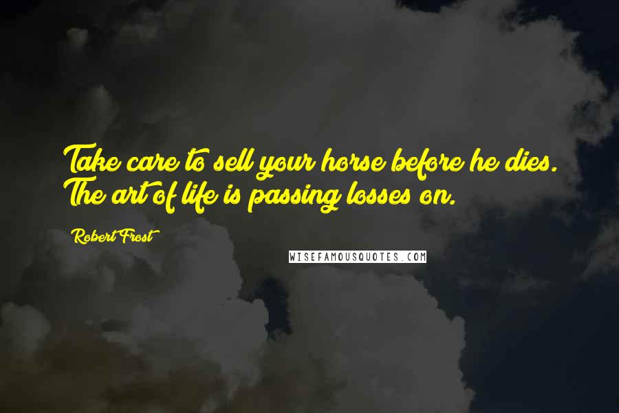 Robert Frost Quotes: Take care to sell your horse before he dies. The art of life is passing losses on.