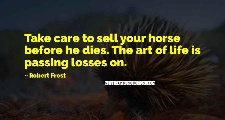 Robert Frost Quotes: Take care to sell your horse before he dies. The art of life is passing losses on.