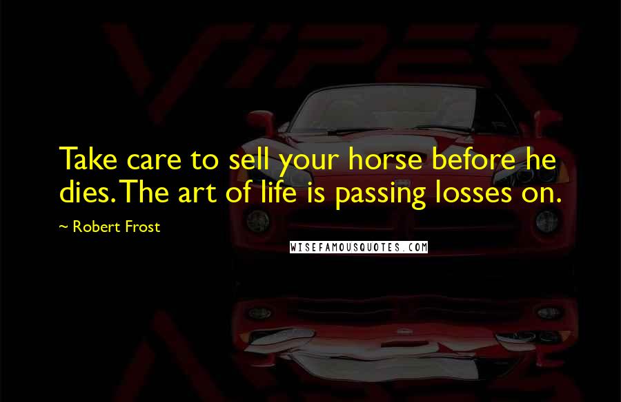 Robert Frost Quotes: Take care to sell your horse before he dies. The art of life is passing losses on.