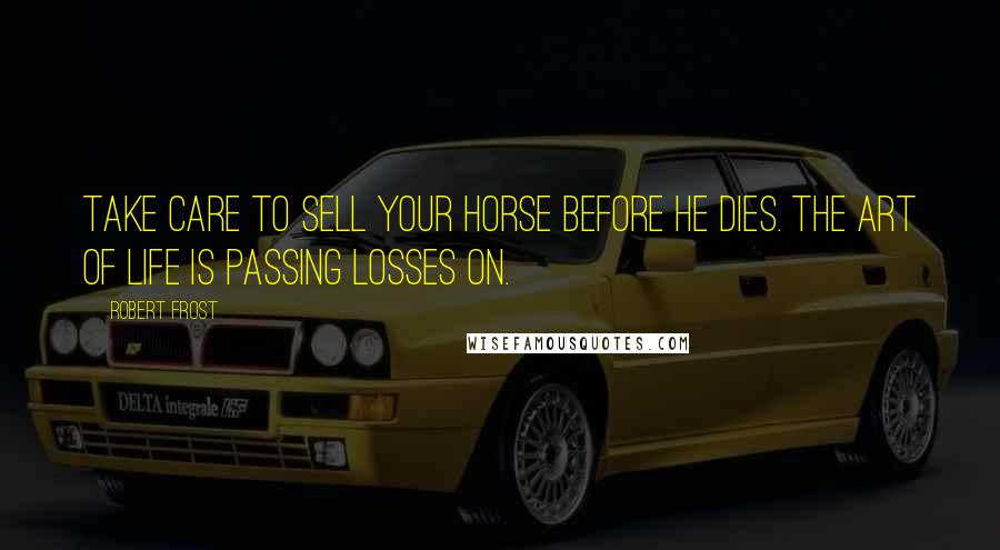 Robert Frost Quotes: Take care to sell your horse before he dies. The art of life is passing losses on.