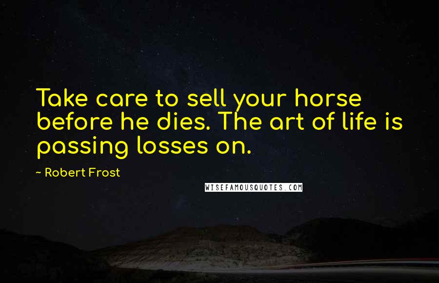 Robert Frost Quotes: Take care to sell your horse before he dies. The art of life is passing losses on.