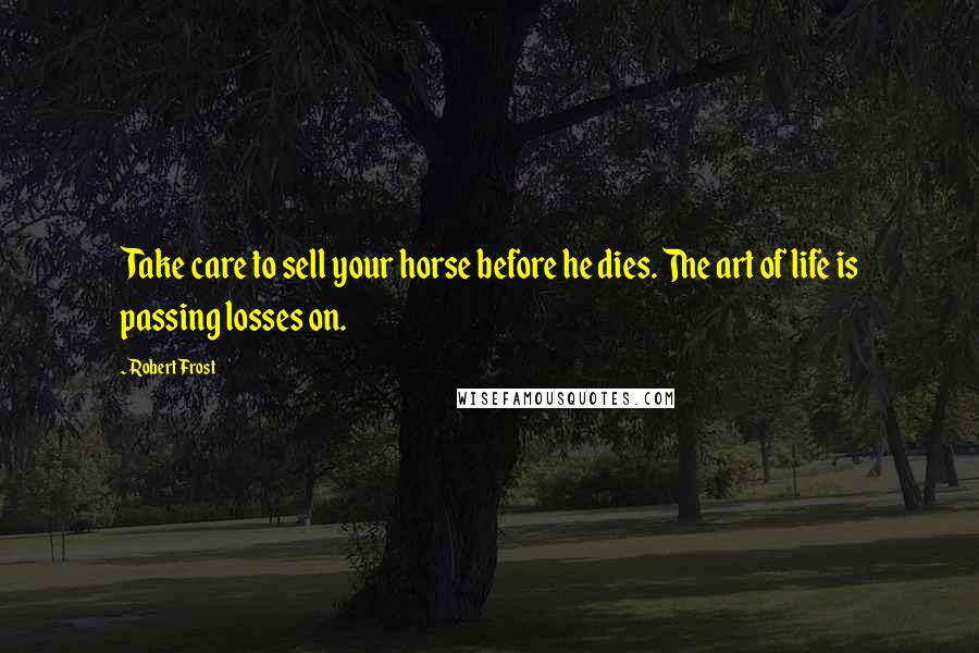 Robert Frost Quotes: Take care to sell your horse before he dies. The art of life is passing losses on.