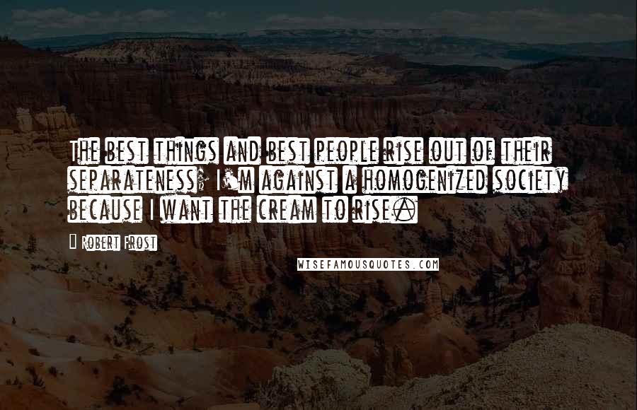 Robert Frost Quotes: The best things and best people rise out of their separateness; I'm against a homogenized society because I want the cream to rise.