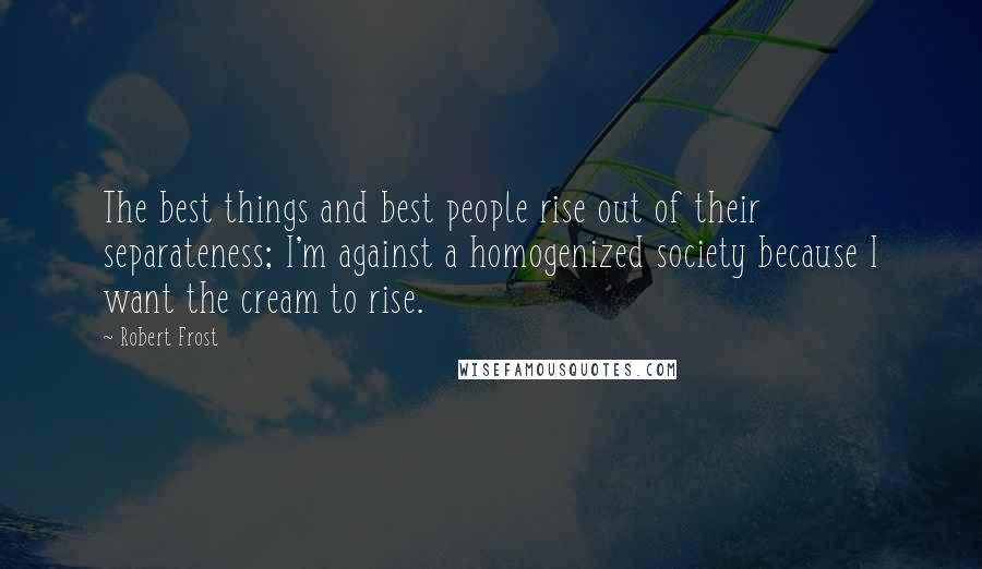 Robert Frost Quotes: The best things and best people rise out of their separateness; I'm against a homogenized society because I want the cream to rise.