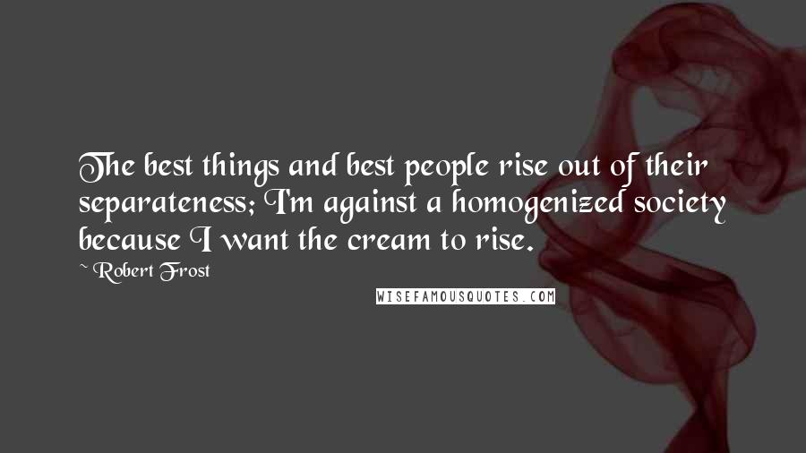 Robert Frost Quotes: The best things and best people rise out of their separateness; I'm against a homogenized society because I want the cream to rise.