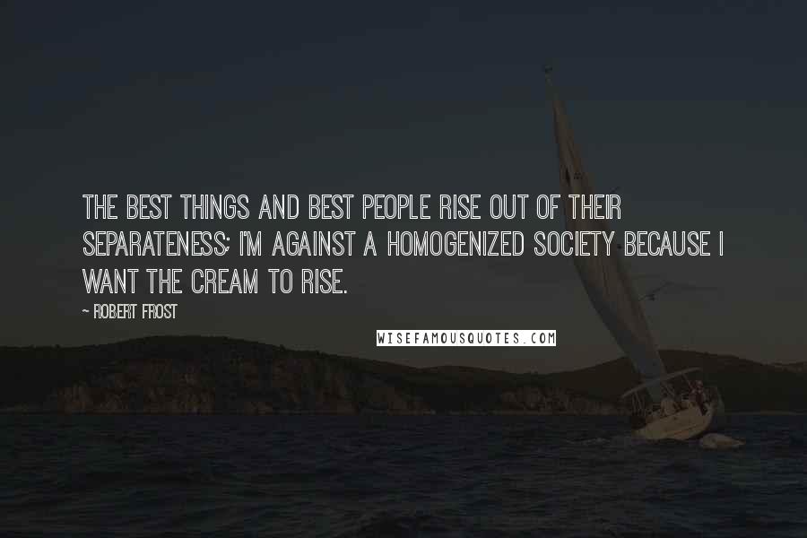 Robert Frost Quotes: The best things and best people rise out of their separateness; I'm against a homogenized society because I want the cream to rise.