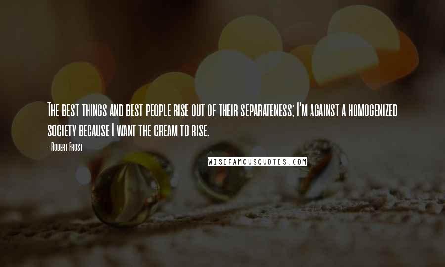 Robert Frost Quotes: The best things and best people rise out of their separateness; I'm against a homogenized society because I want the cream to rise.