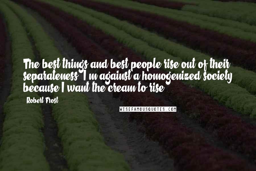 Robert Frost Quotes: The best things and best people rise out of their separateness; I'm against a homogenized society because I want the cream to rise.