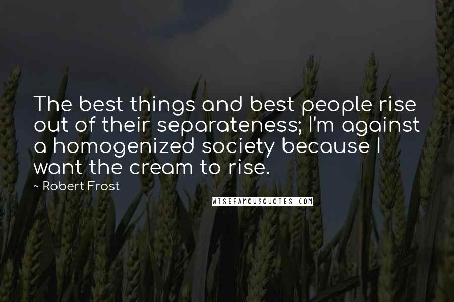 Robert Frost Quotes: The best things and best people rise out of their separateness; I'm against a homogenized society because I want the cream to rise.