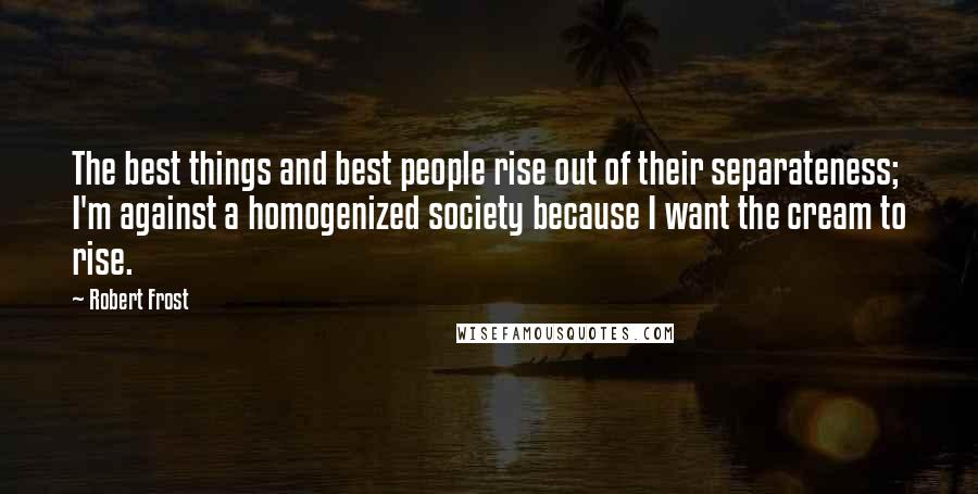 Robert Frost Quotes: The best things and best people rise out of their separateness; I'm against a homogenized society because I want the cream to rise.