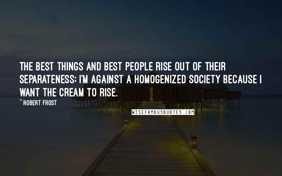 Robert Frost Quotes: The best things and best people rise out of their separateness; I'm against a homogenized society because I want the cream to rise.