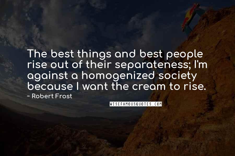 Robert Frost Quotes: The best things and best people rise out of their separateness; I'm against a homogenized society because I want the cream to rise.