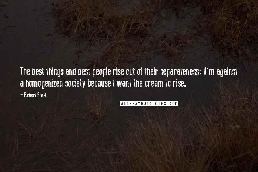 Robert Frost Quotes: The best things and best people rise out of their separateness; I'm against a homogenized society because I want the cream to rise.