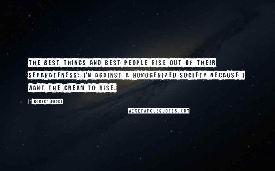 Robert Frost Quotes: The best things and best people rise out of their separateness; I'm against a homogenized society because I want the cream to rise.