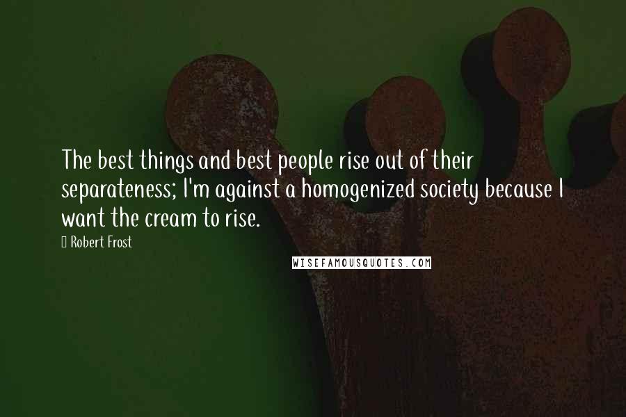 Robert Frost Quotes: The best things and best people rise out of their separateness; I'm against a homogenized society because I want the cream to rise.