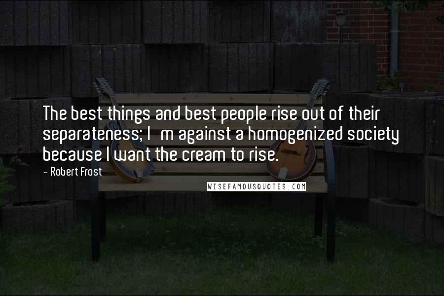 Robert Frost Quotes: The best things and best people rise out of their separateness; I'm against a homogenized society because I want the cream to rise.