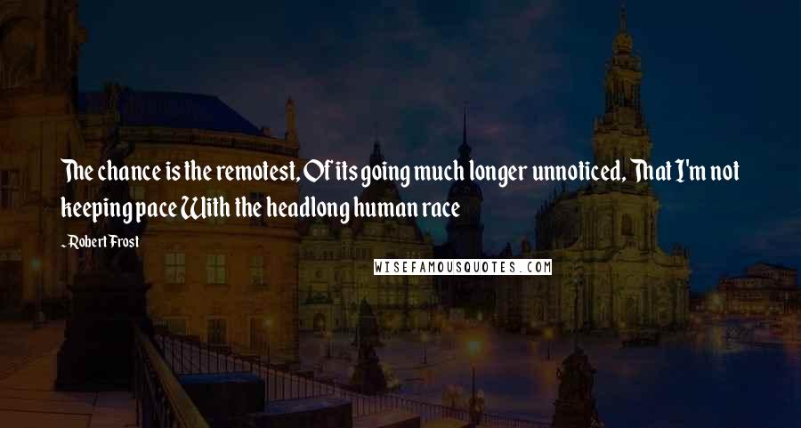Robert Frost Quotes: The chance is the remotest, Of its going much longer unnoticed, That I'm not keeping pace With the headlong human race
