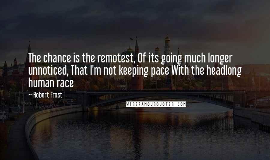 Robert Frost Quotes: The chance is the remotest, Of its going much longer unnoticed, That I'm not keeping pace With the headlong human race