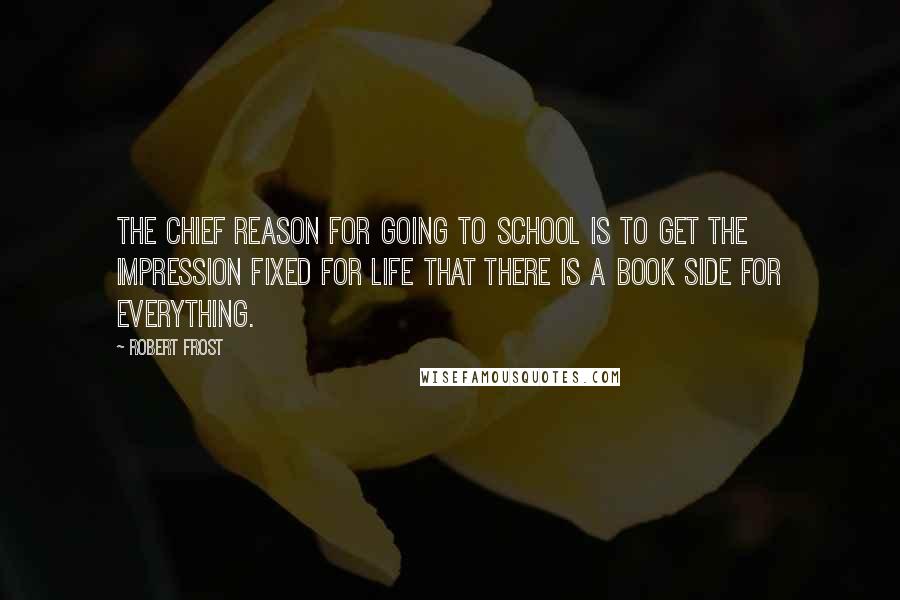 Robert Frost Quotes: The chief reason for going to school is to get the impression fixed for life that there is a book side for everything.