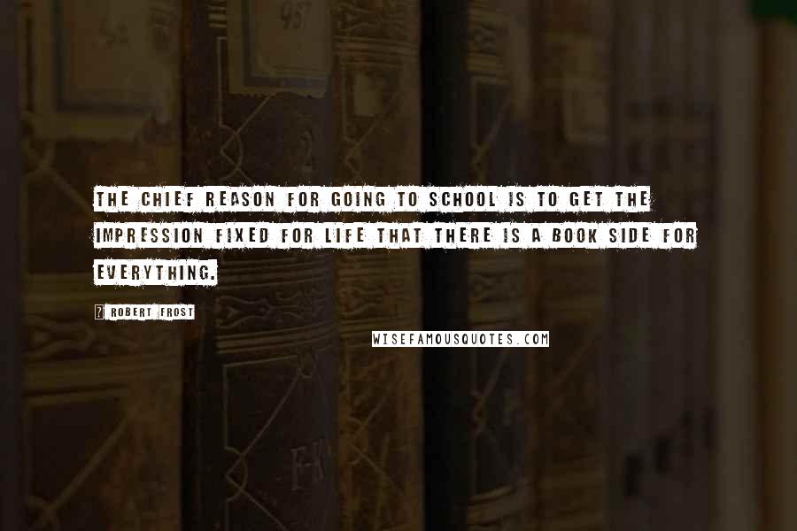 Robert Frost Quotes: The chief reason for going to school is to get the impression fixed for life that there is a book side for everything.