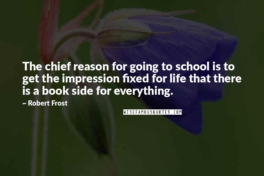 Robert Frost Quotes: The chief reason for going to school is to get the impression fixed for life that there is a book side for everything.