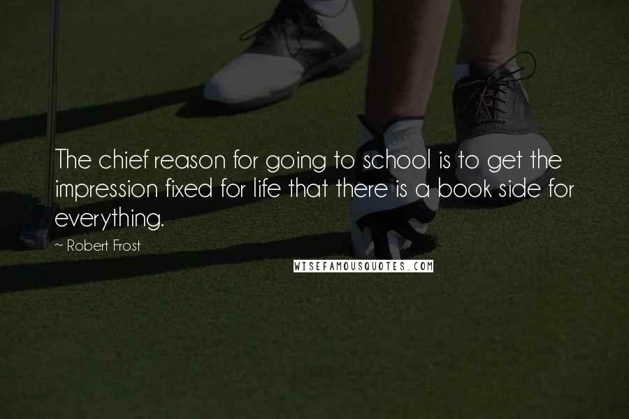 Robert Frost Quotes: The chief reason for going to school is to get the impression fixed for life that there is a book side for everything.