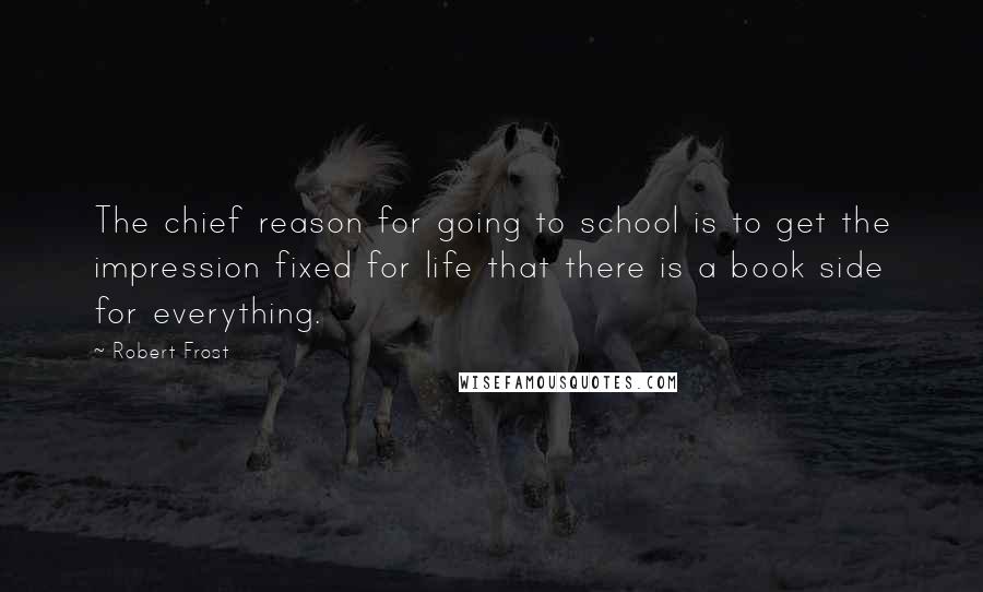 Robert Frost Quotes: The chief reason for going to school is to get the impression fixed for life that there is a book side for everything.