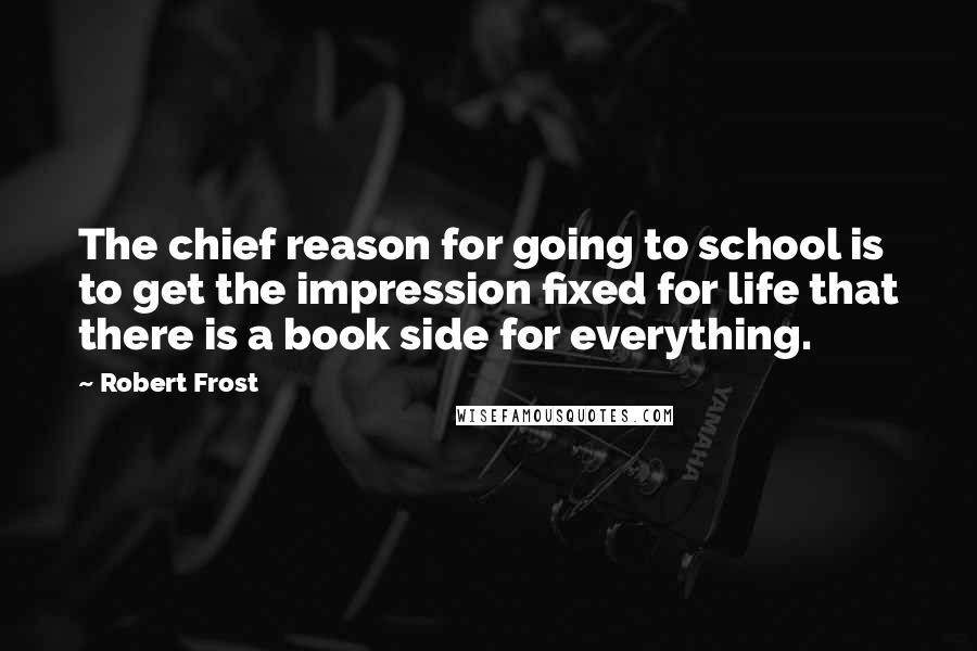 Robert Frost Quotes: The chief reason for going to school is to get the impression fixed for life that there is a book side for everything.