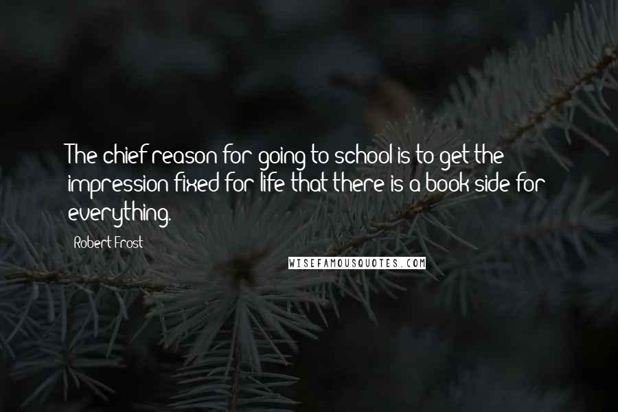 Robert Frost Quotes: The chief reason for going to school is to get the impression fixed for life that there is a book side for everything.