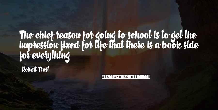 Robert Frost Quotes: The chief reason for going to school is to get the impression fixed for life that there is a book side for everything.