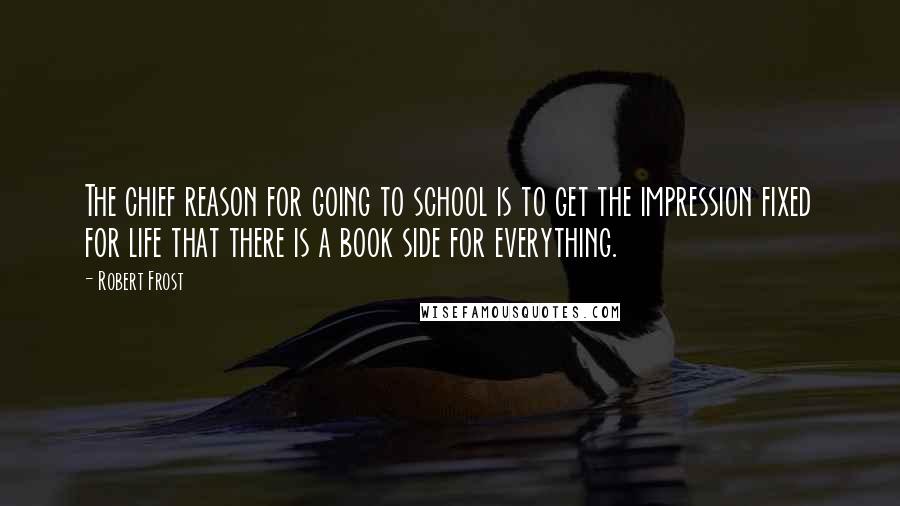 Robert Frost Quotes: The chief reason for going to school is to get the impression fixed for life that there is a book side for everything.