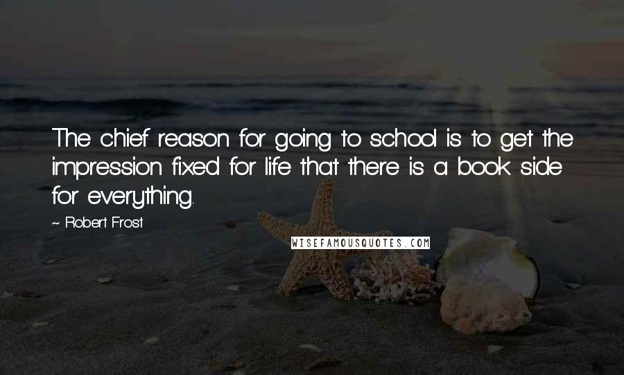 Robert Frost Quotes: The chief reason for going to school is to get the impression fixed for life that there is a book side for everything.